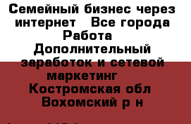 Семейный бизнес через интернет - Все города Работа » Дополнительный заработок и сетевой маркетинг   . Костромская обл.,Вохомский р-н